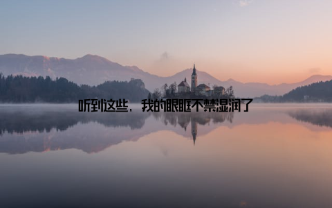 听到这些, 我的眼眶不禁湿润了